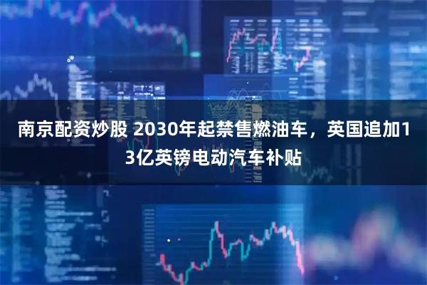 南京配资炒股 2030年起禁售燃油车，英国追加13亿英镑电动汽车补贴