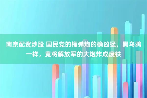 南京配资炒股 国民党的榴弹炮的确凶猛，黑乌鸦一样，竟将解放军的大炮炸成废铁