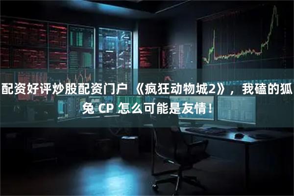 配资好评炒股配资门户 《疯狂动物城2》，我磕的狐兔 CP 怎么可能是友情！