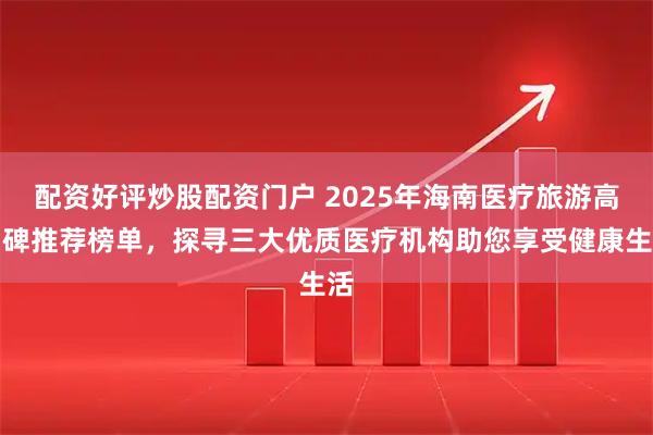 配资好评炒股配资门户 2025年海南医疗旅游高口碑推荐榜单，探寻三大优质医疗机构助您享受健康生活