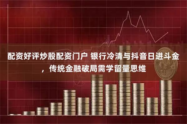 配资好评炒股配资门户 银行冷清与抖音日进斗金，传统金融破局需学留量思维