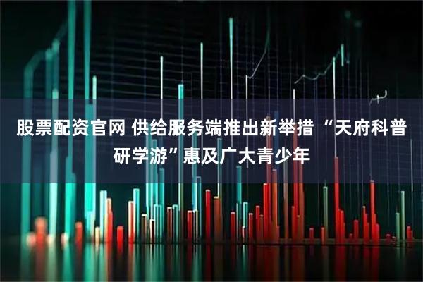 股票配资官网 供给服务端推出新举措 “天府科普研学游”惠及广大青少年