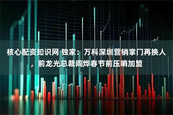 核心配资知识网 独家：万科深圳营销掌门再换人，前龙光总裁阎烨春节前压哨加盟