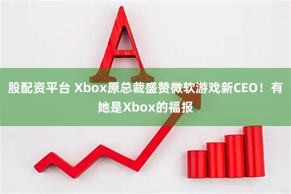 股配资平台 Xbox原总裁盛赞微软游戏新CEO！有她是Xbox的福报