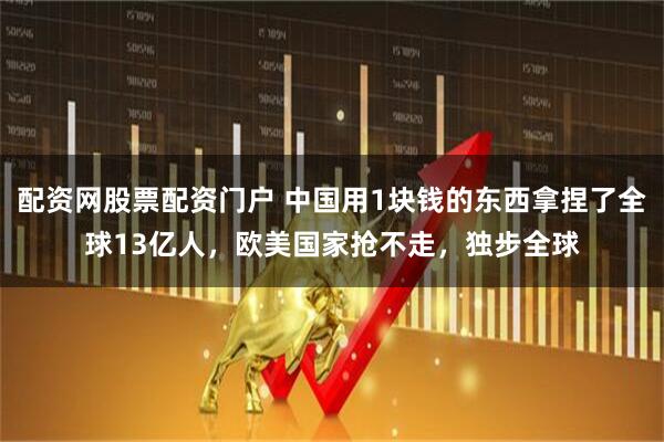 配资网股票配资门户 中国用1块钱的东西拿捏了全球13亿人，欧美国家抢不走，独步全球