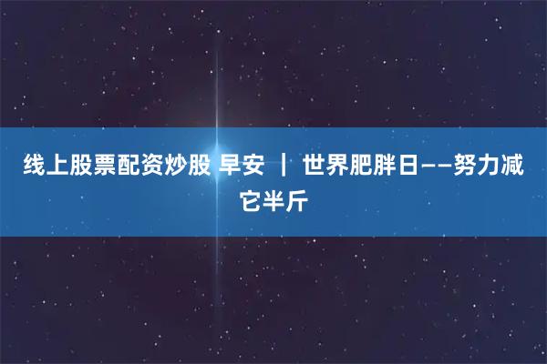 线上股票配资炒股 早安 ｜ 世界肥胖日——努力减它半斤