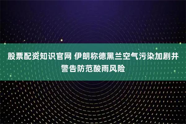 股票配资知识官网 伊朗称德黑兰空气污染加剧并警告防范酸雨风险