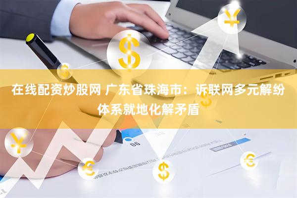 在线配资炒股网 广东省珠海市：诉联网多元解纷体系就地化解矛盾